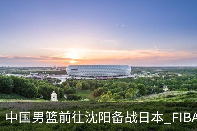 中国男篮前往沈阳备战日本 FIBA高度评价杨瀚森