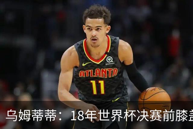 乌姆蒂蒂：18年世界杯决赛前膝盖就受伤了 我根本没时间想它