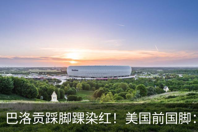 巴洛贡踩脚踝染红！美国前国脚：如果他是梅西，肯定还能留在场上
